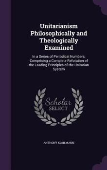 Hardcover Unitarianism Philosophically and Theologically Examined: In a Series of Periodical Numbers; Comprising a Complete Refutation of the Leading Principles Book