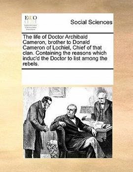 The life of Doctor Archibald Cameron, brother to Donald Cameron of Lochiel, Chief of that clan. Containing the reasons which induc'd the Doctor to list among the rebels.