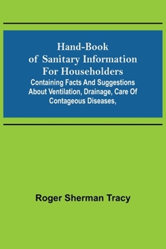 Hand-book of Sanitary Information for Householders: Containing facts and suggestions about ventilation, drainage, care of contageous diseases,