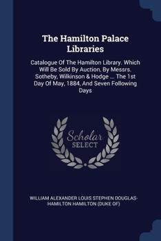 The Hamilton Palace Libraries: Catalogue Of The Hamilton Library. Which Will Be Sold By Auction, By Messrs. Sotheby, Wilkinson & Hodge ... The 1st Day Of May, 1884, And Seven Following Days