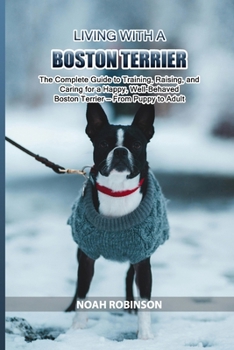 Living with a Boston Terrier: The Complete Guide to Training, Raising, and Caring for a Happy, Well-Behaved Boston Terrier — From Puppy to Adult