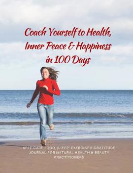 Coach Yourself to Health, Inner Peace & Happiness in 100 Days: Self-care Food, Sleep, Exercise & Gratitude Journal for Natural Health & Beauty Practitioners