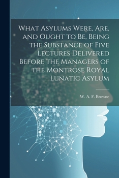 Paperback What Asylums Were, Are, and Ought to Be, Being the Substance of Five Lectures Delivered Before the Managers of the Montrose Royal Lunatic Asylum Book