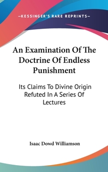 An Examination of the Doctrine of Endless Punishment: Its Claims to Divine Origin Refuted, in a Series of Lectures