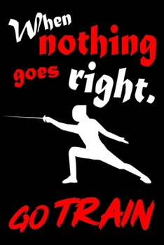 When Nothing Goes Right. Go Train: Fencing Training Book and Competition Journal  Notebook for Fencers Training Notes Competition Scoring Sheets Fence ... Fencing Funny Fencing Accessories for Sports
