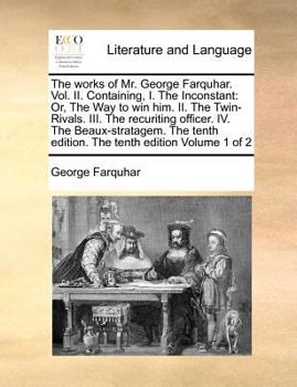 The works of Mr. George Farquhar. Vol. II. Containing, I. The Inconstant: Or, The Way to win him. II. The Twin-Rivals. III. The recuriting ... edition. The tenth edition Volume 1 of 2
