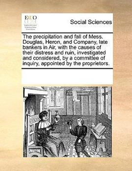 The precipitation and fall of Mess. Douglas, Heron, and Company, late bankers in Air, with the causes of their distress and ruin, investigated and ... of inquiry, appointed by the proprietors.