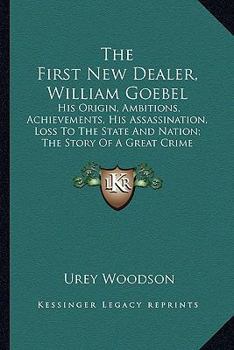 The First New Dealer, William Goebel: His Origin, Ambitions, Achievements, His Assassination, Loss To The State And Nation; The Story Of A Great Crime