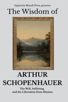 The Wisdom of Arthur Schopenhauer: The Will, Suffering, and the Liberation from Illusion