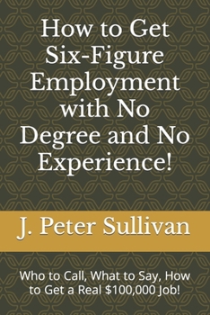 Paperback How to Get Six-Figure Employment with No Degree and No Experience!: Who to Call, What to Say, How to Get a Real $100,000 Job! Book