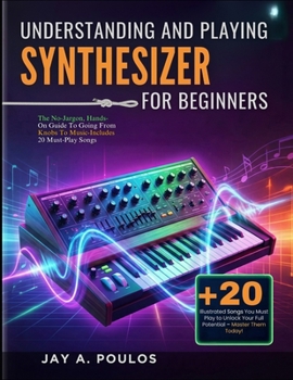 UNDERSTANDING AND PLAYING A SYNTHESIZER FOR BEGINNERS: The No-Jargon, Hands-On Guide To Going From Knobs To Music-Includes 20 Must-Play Songs
