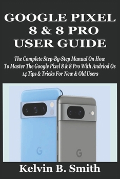 GOOGLE PIXEL 8 & 8 PRO USER GUIDE: The Complete Step-By-Step Manual On How To Master The Google Pixel 8 & 8 Pro With Andriod Os 14 Tips & Tricks For New & Old Users