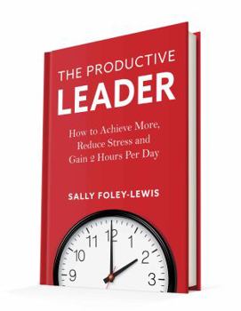 The Productive Leader: How to Achieve More, Reduce Stress and Gain 2 Hours Per Day