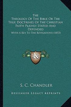 The Theology Of The Bible Or The True Doctrines Of The Christian Faith Plainly Stated And Defended: With A Key To The Revelations