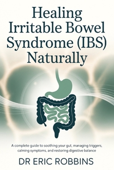Healing Irritable Bowel Syndrome (IBS) Naturally: A Complete Guide to Soothing Your Gut, Managing Triggers, Calming Symptoms, and Restoring Digestive Balance