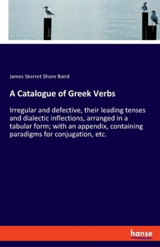 A Catalogue of Greek Verbs, Irregular and Defective, Their Leading Tenses and Dialectic Inflections, Arranged in a Tabular Form; With an Appendix, Containing Paradigms for Conjugation, [etc.]