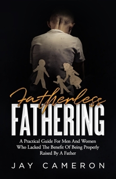 Fatherless Fathering : A Practical Guide for Men and Women Who Lack the Benefit of Being Properly Raised by a Father