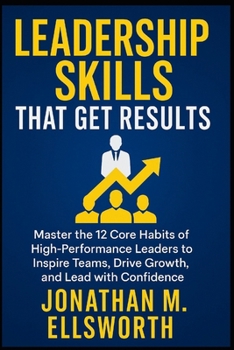 Leadership Skills That Get Results: Master the 12 Core Habits of High-Performance Leaders to Inspire Teams, Drive Growth, and Lead with Confidence