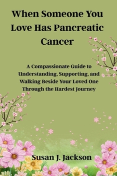 When Someone You Love Has Pancreatic Cancer: A Compassionate Guide to Understanding, Supporting, and Walking Beside Your Loved One Through the Hardest Journey