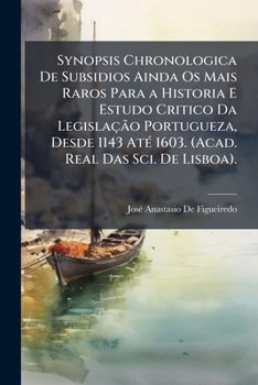 Synopsis Chronologica De Subsidios Ainda Os Mais Raros Para a Historia E Estudo Critico Da Legislação Portugueza, Desde 1143 Até 1603. (Acad. Real Das Sci. De Lisboa).