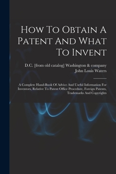 How to Obtain a Patent and What to Invent; A Complete Hand-Book of Advice and Useful Information for Inventors, Relative to Patent Office Procedure, Foreign Patents, Trademarks and Copyrights