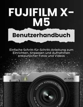 FUJIFILM X-M5 BENUTZERHANDBUCH: Einfache Schritt-für-Schritt-Anleitung zum Einrichten, Anpassen und Aufnehmen erstaunlicher Fotos und Videos (German Edition)