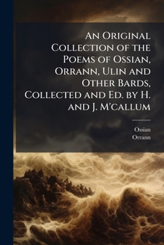 An Original Collection Of The Poems Of Ossian, Orann, Ulin, And Other Bards, Who Flourished In The Same Age