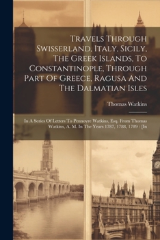 Travels Through Swisserland, Italy, Sicily, The Greek Islands, To Constantinople, Through Part Of Greece, Ragusa And The Dalmatian Isles: In A Series ... A. M. In The Years 1787, 1788, 1789: [in