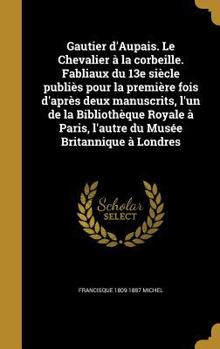 Gautier D'Aupais. Le Chevalier a la Corbeille. Fabliaux Du 13e Siecle Publies Pour La Premiere Fois D'Apres Deux Manuscrits, L'Un de La Bibliotheque Royale a Paris, L'Autre Du Musee Britannique a Lond