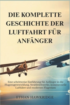 DIE KOMPLETTE GESCHICHTE DER LUFTFAHRT FÜR ANFÄNGER: Eine schrittweise Einführung für Anfänger in die Flugzeugentwicklung, Strahltriebwerke, ... und modernes Flugreisen (German Edition)