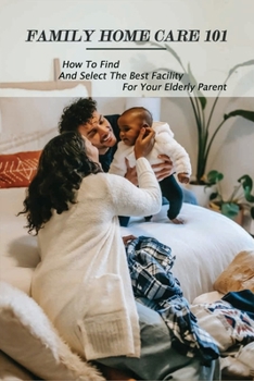 Family Home Care 101: How To Find And Select The Best Facility For Your Elderly Parent: Caring For Seniors Book