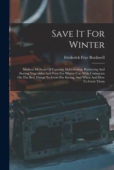 Save It For Winter: Modern Methods Of Canning, Dehydrating, Preserving And Storing Vegetables And Fruit For Winter Use, With Comments On The Best ... For Saving, And When And How To Grow Them