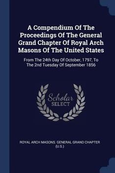 A Compendium Of The Proceedings Of The General Grand Chapter Of Royal Arch Masons Of The United States: From The 24th Day Of October, 1797, To The 2nd Tuesday Of September 1856...
