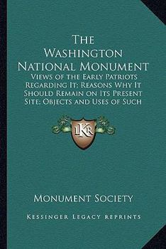 The Washington National Monument: Views of the Early Patriots Regarding It; Reasons Why It Should Remain on Its Present Site; Objects and Uses of Such