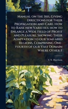 Manual on the Iris, Giving Directions for Their Propagation and Care. How to Raise new Varieties; how to Enlarge a Wide Field of Profit and Pleasure. ... One-fourth of our Vast Domain Where Other F
