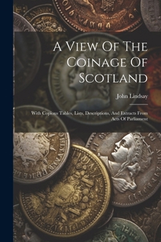 Paperback A View Of The Coinage Of Scotland: With Copious Tables, Lists, Descriptions, And Extracts From Acts Of Parliament Book