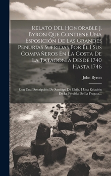 Hardcover Relato Del Honorable J. Byron Que Contiene Una Esposición De Las Grandes Penurias Sufridas Por Él I Sus Compañeros En La Costa De La Tatagonia Desde 1 [Spanish] Book