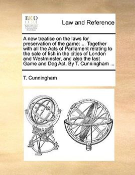 A new treatise on the laws for preservation of the game: ... Together with all the Acts of Parliament relating to the sale of fish in the cities of ... last Game and Dog Act. By T. Cunningham ...