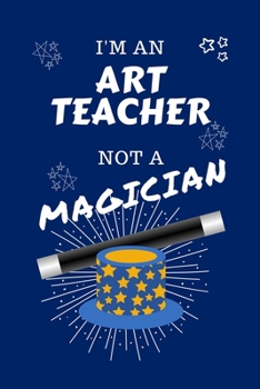 I'm An Art Teacher Not A Magician: Perfect Gag Gift For An Art Teacher Who Happens To NOT Be A Magician! Blank Lined Notebook Journal 100 Pages 6 x 9 Format Office Work Job Humour and Banter Birthday 