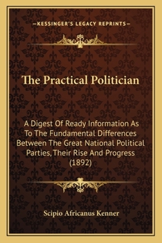 Paperback The Practical Politician: A Digest Of Ready Information As To The Fundamental Differences Between The Great National Political Parties, Their Ri Book