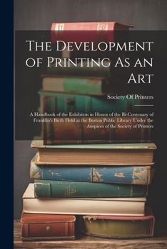The Development of Printing As an Art: A Handbook of the Exhibiton in Honor of the Bi-Centenary of Franklin's Birth Held at the Boston Public Library Under the Auspices of the Society of Printers
