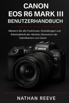 CANON EOS R6 MARK III BENUTZERHANDBUCH: Meistern Sie alle Funktionen, Einstellungen und Arbeitsabläufe der nächsten Generation der Hybridkamera von Canon