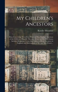 My Children's Ancestors; Data Concerning About Four Hundred New England Ancestors of the Children of Roselle Theodore Cross and His Wife Emma Asenath ... and Descendants of Mr. and Mrs. Cross's...