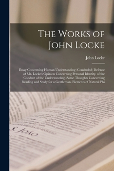 The Works of John Locke: Essay Concerning Human Understanding (Concluded) Defence of Mr. Locke's Opinion Concerning Personal Identity. of the Conduct ... for a Gentleman. Elements of Natural Phi
