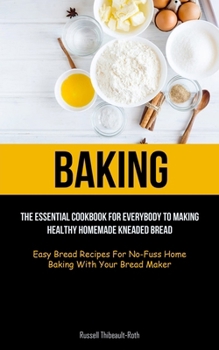 Baking: The Essential Cookbook For Everybody To Making Healthy Homemade Kneaded Bread (Easy Bread Recipes For No-Fuss Home Bak