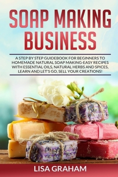 Paperback Soap Making Business: A Step By Step Guidebook For Beginners To Homemade Natural Soap Making, Learn And Sell Your Creations. Book