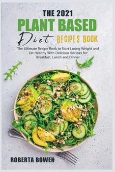 The 2021 Plant-Based Diet Recipes Book: The Ultimate Recipe Book to Start Losing Weight and Eat Healthy With Delicious Recipes for Breakfast, Lunch and Dinner