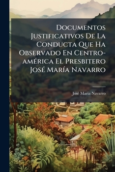 Documentos Justificativos De La Conducta Que Ha Observado En Centro-américa El Presbitero José María Navarro: Reimpresos Con Otros Nuevos Atestados