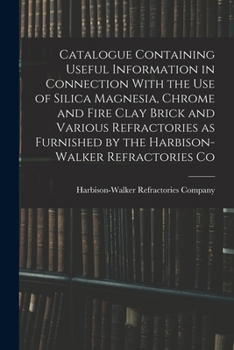 Catalogue Containing Useful Information in Connection With the Use of Silica Magnesia, Chrome and Fire Clay Brick and Various Refractories As Furnished by the Harbison-Walker Refractories Co