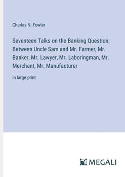 Seventeen Talks on the Banking Question; Between Uncle Sam and Mr. Farmer, Mr. Banker, Mr. Lawyer, Mr. Laboringman, Mr. Merchant, Mr. Manufacturer: in large print